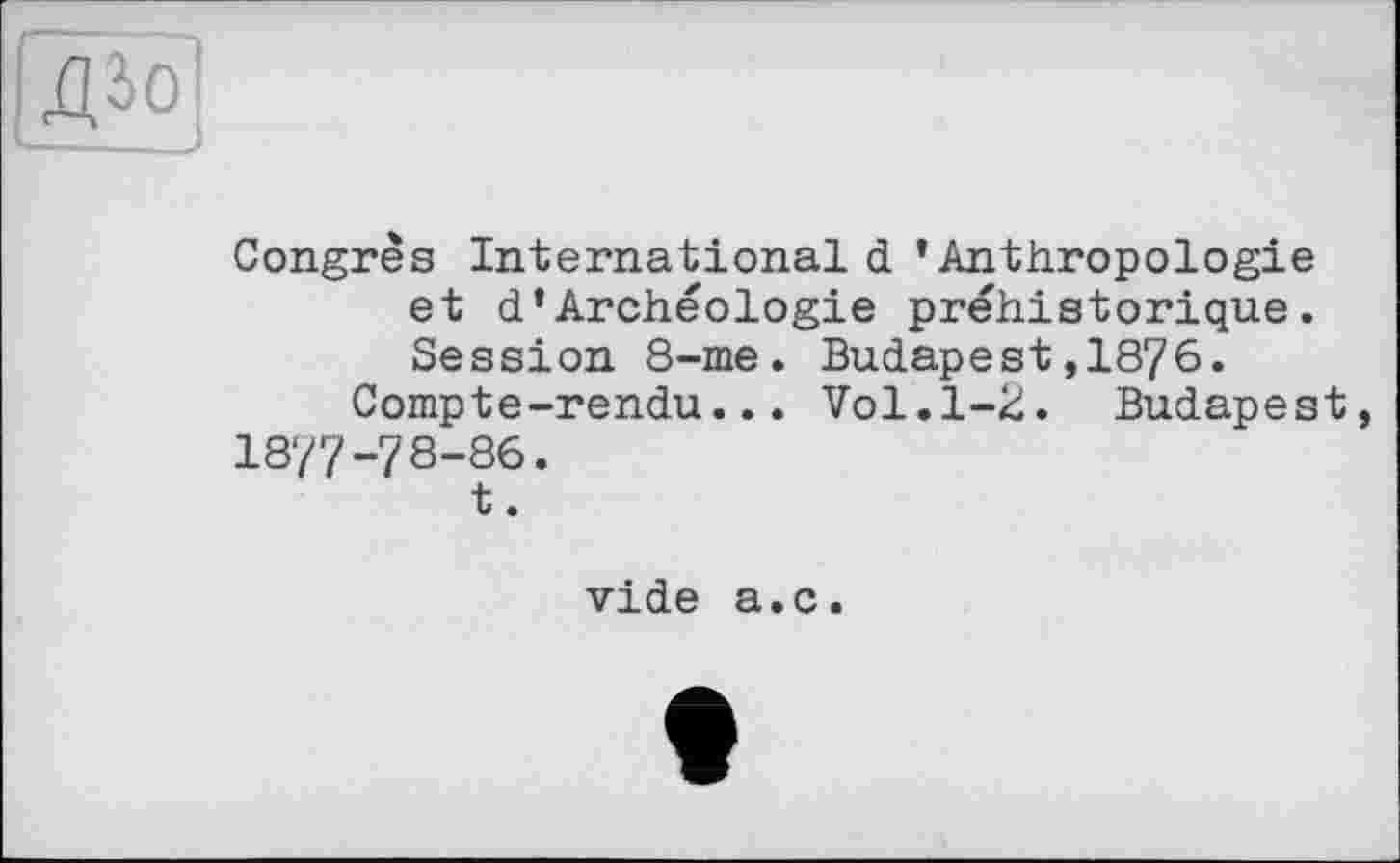 ﻿ДЇо]
Congrès Internationald ’Anthropologie et d’Archéologie préhistorique. Session 8-me. Budapest,1876.
Compte-rendu... Vol.1-2. Budapest 1877-78-86.
t.
vide a.c.